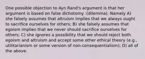 One possible objection to Ayn Rand's argument is that her argument is based on false dichotomy :(dilemma). Namely A) she falsely assumes that altruism implies that we always ought to sacrifice ourselves for others; B) she falsely assumes that egoism implies that we never should sacrifice ourselves for others; C) she ignores a possibility that we should reject both egoism and altruism and accept some other ethical theory (e.g., utilitarianism or some version of non-consequentialism); D) all of the above.