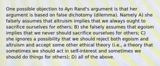 One possible objection to Ayn Rand's argument is that her argument is based on false dichotomy (dilemma). Namely A) she falsely assumes that altruism implies that we always ought to sacrifice ourselves for others; B) she falsely assumes that egoism implies that we never should sacrifice ourselves for others; C) she ignores a possibility that we should reject both egoism and altruism and accept some other ethical theory (i.e., a theory that sometimes we should act in self-interest and sometimes we should do things for others); D) all of the above.