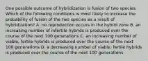 One possible outcome of hybridization is fusion of two species. Which of the following conditions is most likely to increase the probability of fusion of the two species as a result of hybridization? A. no reproduction occurs in the hybrid zone B. an increasing number of infertile hybrids is produced over the course of the next 100 generations C. an increasing number of viable, fertile hybrids is produced over the course of the next 100 generations D. a decreasing number of viable, fertile hybrids is produced over the course of the next 100 generations