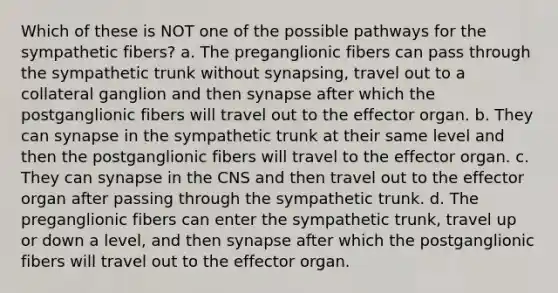 Which of these is NOT one of the possible pathways for the sympathetic fibers? a. The preganglionic fibers can pass through the sympathetic trunk without synapsing, travel out to a collateral ganglion and then synapse after which the postganglionic fibers will travel out to the effector organ. b. They can synapse in the sympathetic trunk at their same level and then the postganglionic fibers will travel to the effector organ. c. They can synapse in the CNS and then travel out to the effector organ after passing through the sympathetic trunk. d. The preganglionic fibers can enter the sympathetic trunk, travel up or down a level, and then synapse after which the postganglionic fibers will travel out to the effector organ.