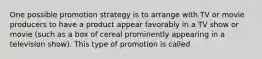 One possible promotion strategy is to arrange with TV or movie producers to have a product appear favorably in a TV show or movie (such as a box of cereal prominently appearing in a television show). This type of promotion is called