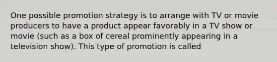 One possible promotion strategy is to arrange with TV or movie producers to have a product appear favorably in a TV show or movie (such as a box of cereal prominently appearing in a television show). This type of promotion is called