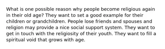 What is one possible reason why people become religious again in their old age? They want to set a good example for their children or grandchildren. People lose friends and spouses and religion may provide a nice social support system. They want to get in touch with the religiosity of their youth. They want to fill a spiritual void that grows with age.