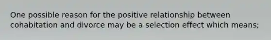 One possible reason for the positive relationship between cohabitation and divorce may be a selection effect which means;