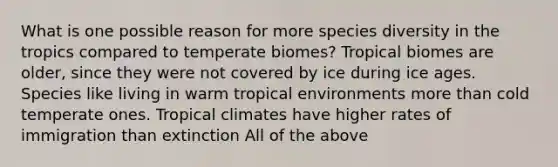 What is one possible reason for more species diversity in the tropics compared to temperate biomes? Tropical biomes are older, since they were not covered by ice during ice ages. Species like living in warm tropical environments more than cold temperate ones. Tropical climates have higher rates of immigration than extinction All of the above