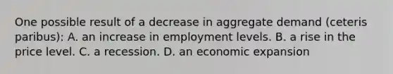 One possible result of a decrease in aggregate demand (ceteris paribus): A. an increase in employment levels. B. a rise in the price level. C. a recession. D. an economic expansion