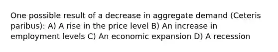 One possible result of a decrease in aggregate demand (Ceteris paribus): A) A rise in the price level B) An increase in employment levels C) An economic expansion D) A recession