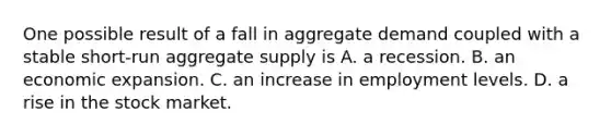 One possible result of a fall in aggregate demand coupled with a stable​ short-run aggregate supply is A. a recession. B. an economic expansion. C. an increase in employment levels. D. a rise in the stock market.