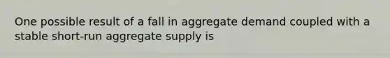 One possible result of a fall in aggregate demand coupled with a stable​ short-run aggregate supply is