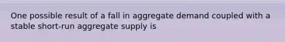 One possible result of a fall in aggregate demand coupled with a stable short-run aggregate supply is