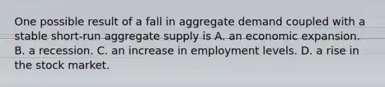 One possible result of a fall in aggregate demand coupled with a stable​ short-run aggregate supply is A. an economic expansion. B. a recession. C. an increase in employment levels. D. a rise in the stock market.