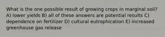 What is the one possible result of growing crops in marginal soil? A) lower yields B) all of these answers are potential results C) dependence on fertilizer D) cultural eutrophication E) increased greenhouse gas release