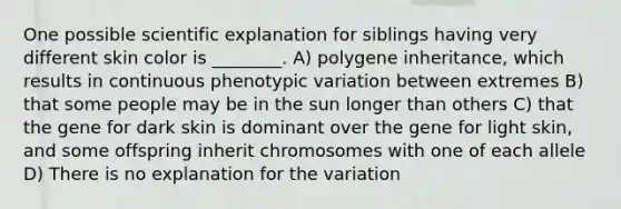 One possible scientific explanation for siblings having very different skin color is ________. A) polygene inheritance, which results in continuous phenotypic variation between extremes B) that some people may be in the sun longer than others C) that the gene for dark skin is dominant over the gene for light skin, and some offspring inherit chromosomes with one of each allele D) There is no explanation for the variation