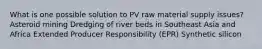 What is one possible solution to PV raw material supply issues? Asteroid mining Dredging of river beds in Southeast Asia and Africa Extended Producer Responsibility (EPR) Synthetic silicon