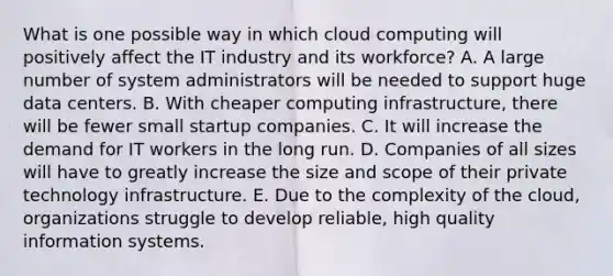 What is one possible way in which cloud computing will positively affect the IT industry and its​ workforce? A. A large number of system administrators will be needed to support huge data centers. B. With cheaper computing​ infrastructure, there will be fewer small startup companies. C. It will increase the demand for IT workers in the long run. D. Companies of all sizes will have to greatly increase the size and scope of their private technology infrastructure. E. Due to the complexity of the​ cloud, organizations struggle to develop​ reliable, high quality information systems.