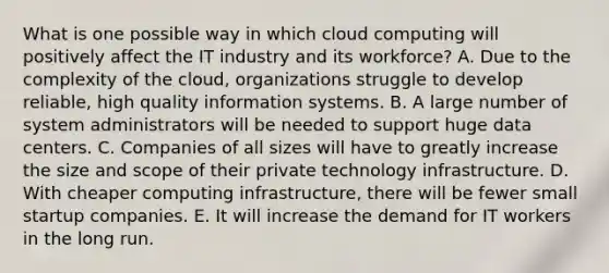 What is one possible way in which cloud computing will positively affect the IT industry and its​ workforce? A. Due to the complexity of the​ cloud, organizations struggle to develop​ reliable, high quality information systems. B. A large number of system administrators will be needed to support huge data centers. C. Companies of all sizes will have to greatly increase the size and scope of their private technology infrastructure. D. With cheaper computing​ infrastructure, there will be fewer small startup companies. E. It will increase the demand for IT workers in the long run.