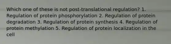 Which one of these is not post-translational regulation? 1. Regulation of protein phosphorylation 2. Regulation of protein degradation 3. Regulation of protein synthesis 4. Regulation of protein methylation 5. Regulation of protein localization in the cell