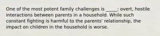 One of the most potent family challenges is _____: overt, hostile interactions between parents in a household. While such constant fighting is harmful to the parents' relationship, the impact on children in the household is worse.