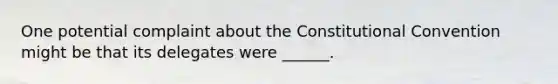 One potential complaint about the Constitutional Convention might be that its delegates were ______.