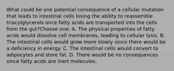 What could be one potential consequence of a cellular mutation that leads to intestinal cells losing the ability to reassemble triacylglycerols once fatty acids are transported into the cells from the gut?Choose one: A. The physical properties of fatty acids would dissolve cell membranes, leading to cellular lysis. B. The intestinal cells would grow more slowly since there would be a deficiency in energy. C. The intestinal cells would convert to adipocytes and store fat. D. There would be no consequences since fatty acids are inert molecules.