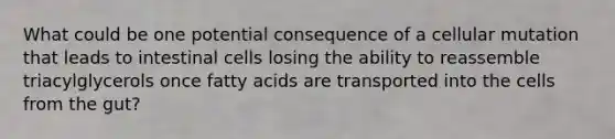 What could be one potential consequence of a cellular mutation that leads to intestinal cells losing the ability to reassemble triacylglycerols once fatty acids are transported into the cells from the gut?