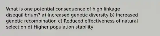 What is one potential consequence of high linkage disequilibrium? a) Increased genetic diversity b) Increased genetic recombination c) Reduced effectiveness of natural selection d) Higher population stability