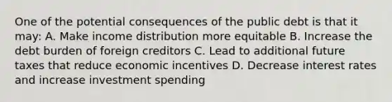 One of the potential consequences of the public debt is that it may: A. Make income distribution more equitable B. Increase the debt burden of foreign creditors C. Lead to additional future taxes that reduce economic incentives D. Decrease interest rates and increase investment spending