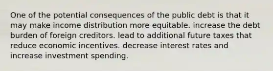 One of the potential consequences of the public debt is that it may make income distribution more equitable. increase the debt burden of foreign creditors. lead to additional future taxes that reduce economic incentives. decrease interest rates and increase investment spending.