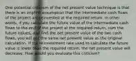 One potential criticism of the net present value technique is that there is an implicit assumption that the intermediate cash flows of the project are reinvested at the required return. In other words, if you calculate the future value of the intermediate cash flows to the end of the project at the required return, sum the future values, and find the net present value of the two cash flows, you will get the same net present value as the original calculation. If the reinvestment rate used to calculate the future value is lower than the required return, the net present value will decrease. How would you evaluate this criticism?