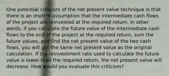 One potential criticism of the net present value technique is that there is an implicit assumption that the intermediate cash flows of the project are reinvested at the required return. In other words, if you calculate the future value of the intermediate cash flows to the end of the project at the required return, sum the future values, and find the net present value of the two cash flows, you will get the same net present value as the original calculation. If the reinvestment rate used to calculate the future value is lower than the required return, the net present value will decrease. How would you evaluate this criticism?