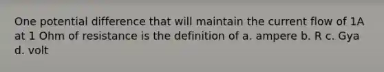 One potential difference that will maintain the current flow of 1A at 1 Ohm of resistance is the definition of a. ampere b. R c. Gya d. volt