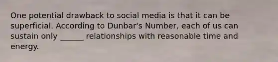 One potential drawback to social media is that it can be superficial. According to Dunbar's Number, each of us can sustain only ______ relationships with reasonable time and energy.