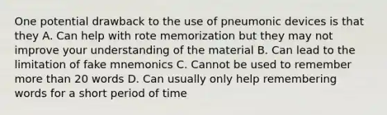 One potential drawback to the use of pneumonic devices is that they A. Can help with rote memorization but they may not improve your understanding of the material B. Can lead to the limitation of fake mnemonics C. Cannot be used to remember more than 20 words D. Can usually only help remembering words for a short period of time