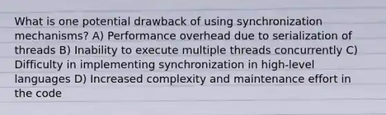 What is one potential drawback of using synchronization mechanisms? A) Performance overhead due to serialization of threads B) Inability to execute multiple threads concurrently C) Difficulty in implementing synchronization in high-level languages D) Increased complexity and maintenance effort in the code