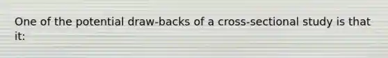 One of the potential draw-backs of a cross-sectional study is that it: