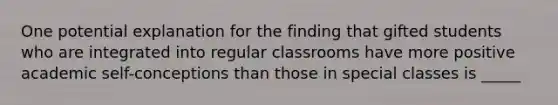 One potential explanation for the finding that gifted students who are integrated into regular classrooms have more positive academic self-conceptions than those in special classes is _____