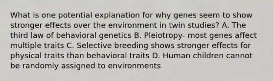 What is one potential explanation for why genes seem to show stronger effects over the environment in twin studies? A. The third law of behavioral genetics B. Pleiotropy- most genes affect multiple traits C. Selective breeding shows stronger effects for physical traits than behavioral traits D. Human children cannot be randomly assigned to environments