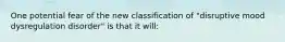 One potential fear of the new classification of "disruptive mood dysregulation disorder" is that it will: