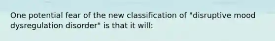 One potential fear of the new classification of "disruptive mood dysregulation disorder" is that it will: