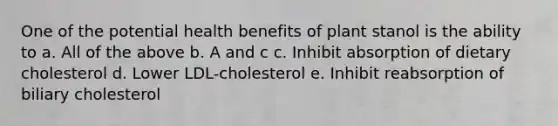 One of the potential health benefits of plant stanol is the ability to a. All of the above b. A and c c. Inhibit absorption of dietary cholesterol d. Lower LDL-cholesterol e. Inhibit reabsorption of biliary cholesterol