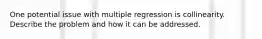 One potential issue with multiple regression is collinearity. Describe the problem and how it can be addressed.