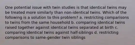 One potential issue with twin studies is that identical twins may be treated more similarly than non-identical twins. Which of the following is a solution to this problem? a. restricting comparisons to twins from the same household b. comparing identical twins raised together against identical twins separated at birth c. comparing identical twins against half-siblings d. restricting comparisons to same-gender twin siblings