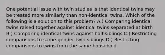 One potential issue with twin studies is that identical twins may be treated more similarly than non-identical twins. Which of the following is a solution to this problem? A.) Comparing identical twins raised together against identical twins separated at birth B.) Comparing identical twins against half-siblings C.) Restricting comparisons to same-gender twin siblings D.) Restricting comparisons to twins from the same household