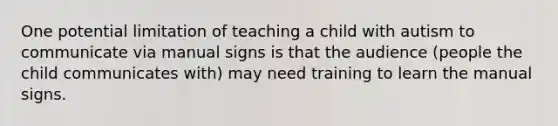 One potential limitation of teaching a child with autism to communicate via manual signs is that the audience (people the child communicates with) may need training to learn the manual signs.