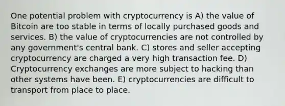 One potential problem with cryptocurrency is A) the value of Bitcoin are too stable in terms of locally purchased goods and services. B) the value of cryptocurrencies are not controlled by any government's central bank. C) stores and seller accepting cryptocurrency are charged a very high transaction fee. D) Cryptocurrency exchanges are more subject to hacking than other systems have been. E) cryptocurrencies are difficult to transport from place to place.