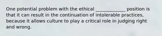 One potential problem with the ethical _____________ position is that it can result in the continuation of intolerable practices, because it allows culture to play a critical role in judging right and wrong.