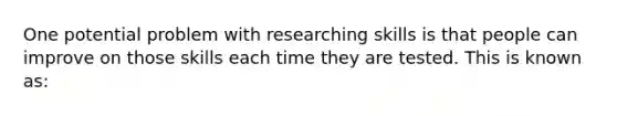 One potential problem with researching skills is that people can improve on those skills each time they are tested. This is known as: