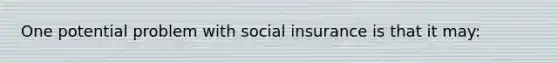 One potential problem with social insurance is that it may: