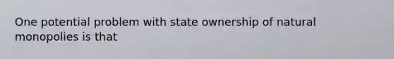 One potential problem with state ownership of natural monopolies is that