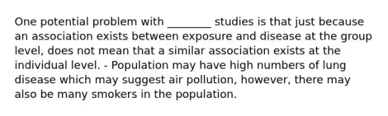 One potential problem with ________ studies is that just because an association exists between exposure and disease at the group level, does not mean that a similar association exists at the individual level. - Population may have high numbers of lung disease which may suggest air pollution, however, there may also be many smokers in the population.